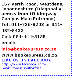 Text Box: 167 Perth Road, Westdene, Johannesburg (Diagonally across from UJ Kingway Campus Main Entrance)Tel: 011-726-8208 or 011-482-8433 	Cell: 084-444-5158  email: info@bookexpress.co.za    www.bookexpress.co.zaLIKE US on FACEBOOK:http://www.facebook.com/BookExpressSouthAfrica
